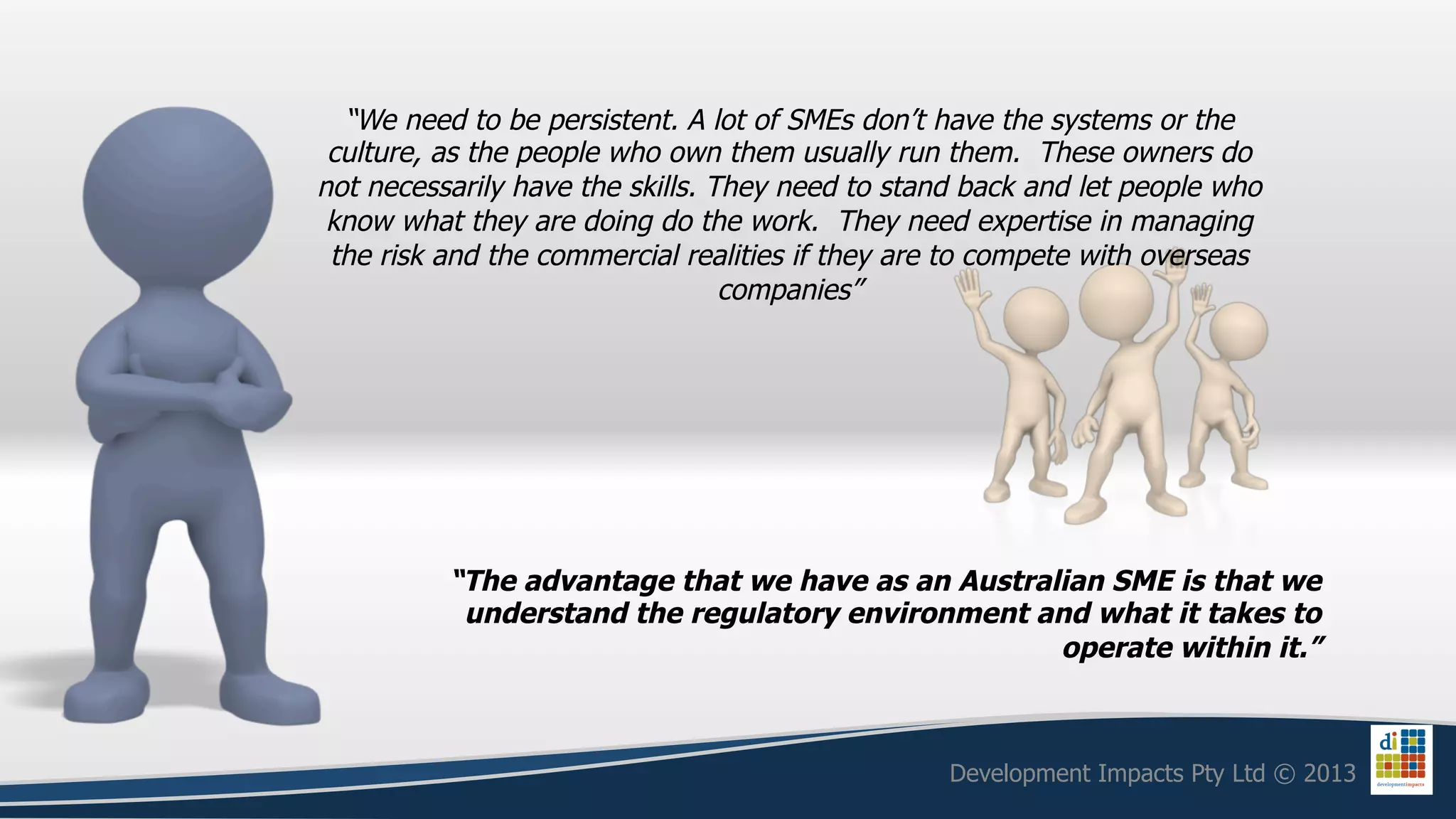 “We need to be persistent. A lot of SMEs don’t have the systems or the
 culture, as the people who own them usually run them. These owners do
not necessarily have the skills. They need to stand back and let people who
 know what they are doing do the work. They need expertise in managing
 the risk and the commercial realities if they are to compete with overseas
                                  companies”




          “The advantage that we have as an Australian SME is that we
           understand the regulatory environment and what it takes to
                                                   operate within it.”



                                                  Development Impacts Pty Ltd © 2013
 