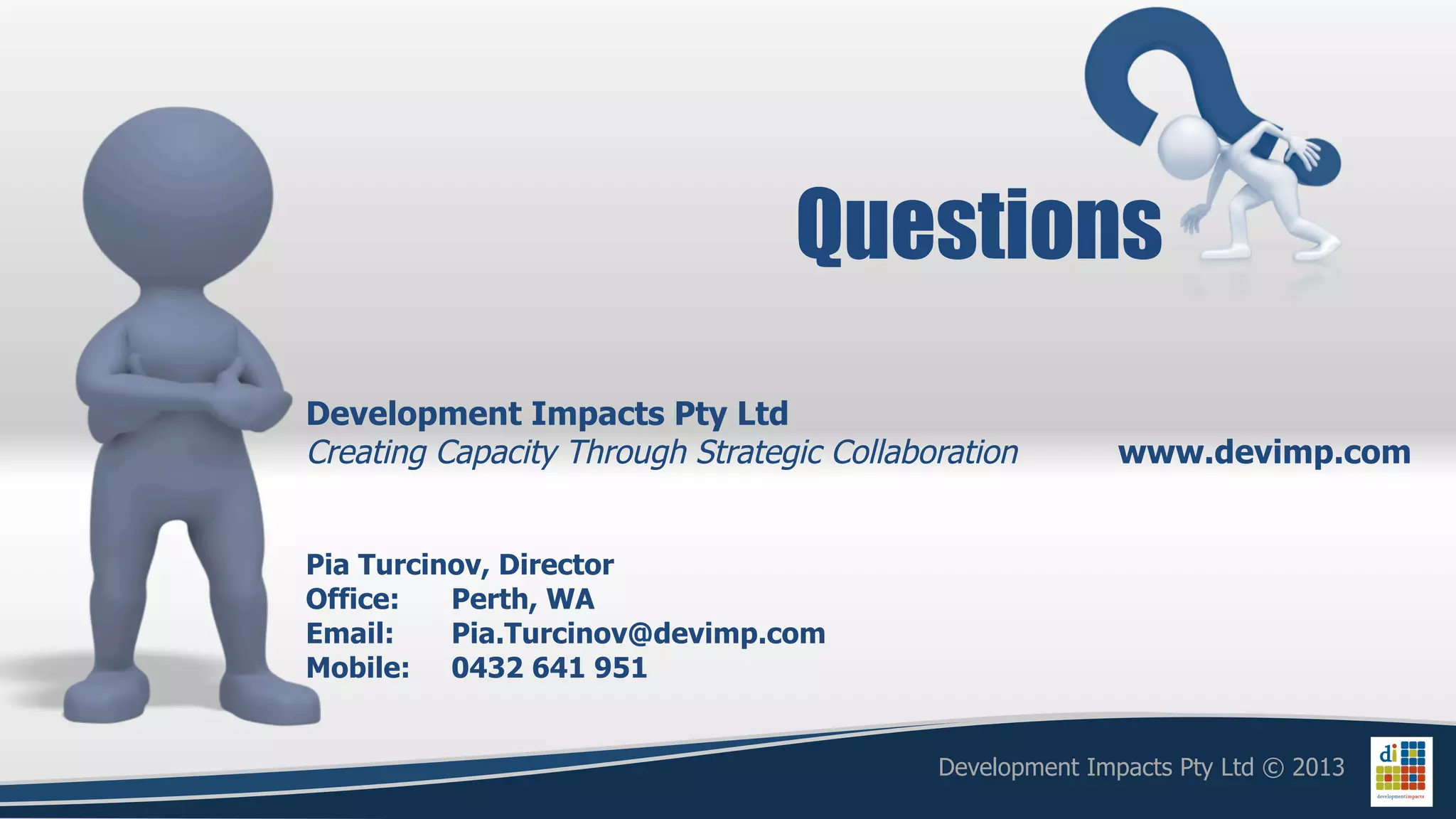 Questions
Development Impacts Pty Ltd
Creating Capacity Through Strategic Collaboration         www.devimp.com


Pia Turcinov, Director
Office:   Perth, WA
Email:    Pia.Turcinov@devimp.com
Mobile: 0432 641 951


                                           Development Impacts Pty Ltd © 2013
 