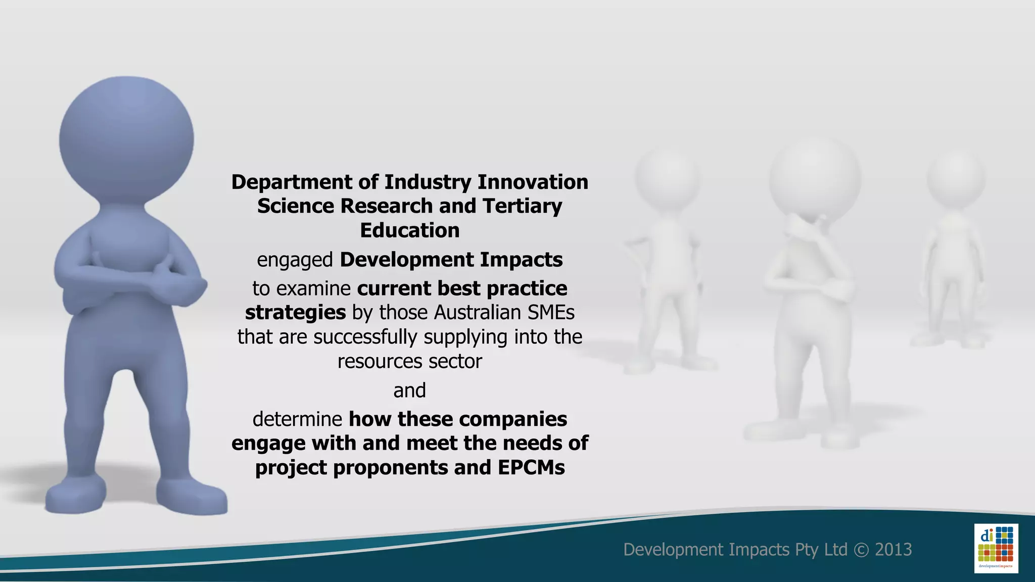 Department of Industry Innovation
   Science Research and Tertiary
              Education
   engaged Development Impacts
  to examine current best practice
 strategies by those Australian SMEs
that are successfully supplying into the
           resources sector
                  and
  determine how these companies
engage with and meet the needs of
  project proponents and EPCMs



                                           Development Impacts Pty Ltd © 2013
 