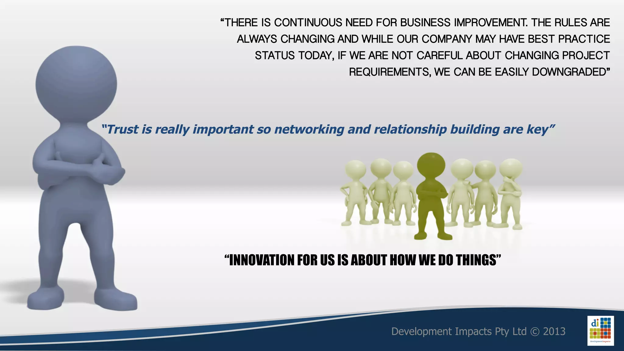 “THERE IS CONTINUOUS NEED FOR BUSINESS IMPROVEMENT. THE RULES ARE
                      ALWAYS CHANGING AND WHILE OUR COMPANY MAY HAVE BEST PRACTICE
                         STATUS TODAY, IF WE ARE NOT CAREFUL ABOUT CHANGING PROJECT
                                          REQUIREMENTS, WE CAN BE EASILY DOWNGRADED”!



“Trust is really important so networking and relationship building are key”




                    “INNOVATION FOR US IS ABOUT HOW WE DO THINGS”




                                                Development Impacts Pty Ltd © 2013
 