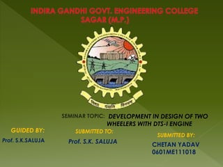 SEMINAR TOPIC:
GUIDED BY: SUBMITTED TO:
SUBMITTED BY:
Prof. S.K. SALUJA
DEVELOPMENT IN DESIGN OF TWO
WHEELERS WITH DTS-I ENGINE
CHETAN YADAV
0601ME111018
Prof. S.K.SALUJA
 