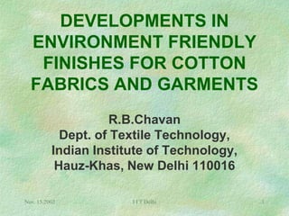 DEVELOPMENTS IN
  ENVIRONMENT FRIENDLY
   FINISHES FOR COTTON
  FABRICS AND GARMENTS
                    R.B.Chavan
            Dept. of Textile Technology,
          Indian Institute of Technology,
           Hauz-Khas, New Delhi 110016

Nov. 15,2002           I I T Delhi          1
 