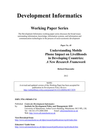 Development Informatics 
Working Paper Series 
The Development Informatics working paper series discusses the broad issues surrounding information, knowledge, information systems, and information and communication technologies in the process of socio-economic development 
Paper No. 48 
Understanding Mobile Phone Impact on Livelihoods in Developing Countries: 
A New Research Framework 
Richard Duncombe 
2012 
NOTE: 
A revised and updated version of this Working Paper has been accepted for publication in Development Policy Review: http://onlinelibrary.wiley.com/journal/10.1111/(ISSN)1467-7679 
ISBN: 978-1-905469-17-8 
Published by: 
Centre for Development Informatics 
Institute for Development Policy and Management, SED 
University of Manchester, Arthur Lewis Building, Manchester, M13 9PL, UK 
Tel: +44-161-275-2800/2804 Email: cdi@manchester.ac.uk 
Web: http://www.cdi.manchester.ac.uk 
View/Download from: 
http://www.sed.manchester.ac.uk/idpm/research/publications/wp/di/index.htm 
Educators' Guide from: 
http://www.sed.manchester.ac.uk/idpm/research/publications/wp/di/educdi.htm  
