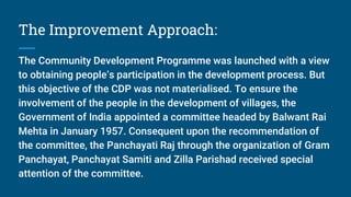 The Improvement Approach:
The Community Development Programme was launched with a view
to obtaining people’s participation in the development process. But
this objective of the CDP was not materialised. To ensure the
involvement of the people in the development of villages, the
Government of India appointed a committee headed by Balwant Rai
Mehta in January 1957. Consequent upon the recommendation of
the committee, the Panchayati Raj through the organization of Gram
Panchayat, Panchayat Samiti and Zilla Parishad received special
attention of the committee.
 