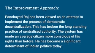 The Improvement Approach:
Panchayati Raj has been viewed as an attempt to
implement the process of democratic
decentralization. This has broken the long standing
practice of centralised authority. The system has
made an average citizen more conscious of his
rights than before. He has become a significant
determinant of Indian politics today.
 