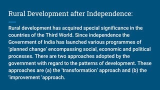Rural Development after Independence:
Rural development has acquired special significance in the
countries of the Third World. Since independence the
Government of India has launched various programmes of
‘planned change’ encompassing social, economic and political
processes. There are two approaches adopted by the
government with regard to the patterns of development. These
approaches are (a) the ‘transformation’ approach and (b) the
‘improvement ‘approach.
 