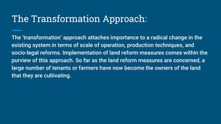 The Transformation Approach:
The ‘transformation’ approach attaches importance to a radical change in the
existing system in terms of scale of operation, production techniques, and
socio-legal reforms. Implementation of land reform measures comes within the
purview of this approach. So far as the land reform measures are concerned, a
large number of tenants or farmers have now become the owners of the land
that they are cultivating.
 