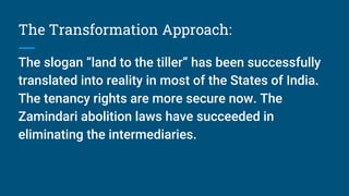 The Transformation Approach:
The slogan “land to the tiller” has been successfully
translated into reality in most of the States of India.
The tenancy rights are more secure now. The
Zamindari abolition laws have succeeded in
eliminating the intermediaries.
 
