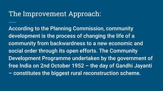 The Improvement Approach:
According to the Planning Commission, community
development is the process of changing the life of a
community from backwardness to a new economic and
social order through its open efforts. The Community
Development Programme undertaken by the government of
free India on 2nd October 1952 – the day of Gandhi Jayanti
– constitutes the biggest rural reconstruction scheme.
 
