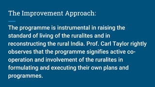 The Improvement Approach:
The programme is instrumental in raising the
standard of living of the ruralites and in
reconstructing the rural India. Prof. Carl Taylor rightly
observes that the programme signifies active co-
operation and involvement of the ruralites in
formulating and executing their own plans and
programmes.
 