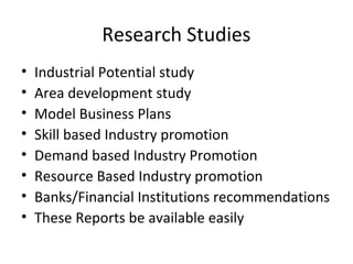 Research Studies
• Industrial Potential study
• Area development study
• Model Business Plans
• Skill based Industry promotion
• Demand based Industry Promotion
• Resource Based Industry promotion
• Banks/Financial Institutions recommendations
• These Reports be available easily
 
