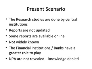 Present Scenario
• The Research studies are done by central
institutions
• Reports are not updated
• Some reports are available online
• Not widely known
• The Financial Institutions / Banks have a
greater role to play
• NPA are not revealed – knowledge denied
 