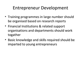 Entrepreneur Development
• Training programmes in large number should
be organised based on research reports
• Financial Institutions & related support
organisations and departments should work
togather
• Basic knowledge and skills required should be
imparted to young entrepreneurs
 