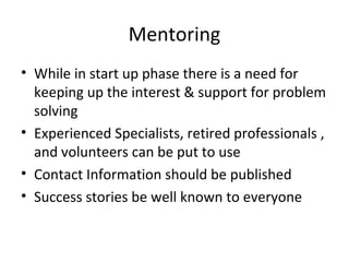 Mentoring
• While in start up phase there is a need for
keeping up the interest & support for problem
solving
• Experienced Specialists, retired professionals ,
and volunteers can be put to use
• Contact Information should be published
• Success stories be well known to everyone
 