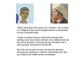 “Hello, bong Srey? My name is Dr. Thearith, I am a doctor
in a village just like yours! Congratulations on giving birth
to such a beautiful baby.
“Today I’m going to tell you about that strange thing
sticking out of your baby’s stomach, the umbilical cord. By
the end of the week, it should look dry and black, like a
dark sausage. Eventually it will fall off!
But if the cord is soft and wet, red near the stomach,
draining pus, bleeding, or starts to smell really bad, take
your baby to the health center immediately.”
 