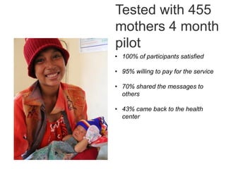 Tested with 455
mothers 4 month
pilot
• 100% of participants satisfied
• 95% willing to pay for the service
• 70% shared the messages to
others
• 43% came back to the health
center
 