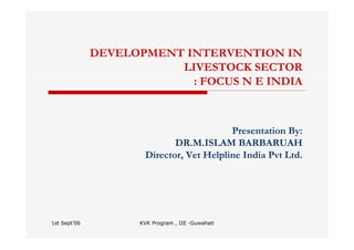 1st Sept'06 KVK Program , IIE -Guwahati
DEVELOPMENT INTERVENTION IN
LIVESTOCK SECTOR
: FOCUS N E INDIA
Presentation By:
DR.M.ISLAM BARBARUAH
Director, Vet Helpline India Pvt Ltd.
 