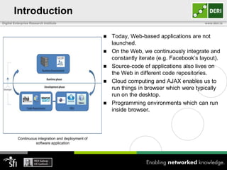 Introduction
Digital Enterprise Research Institute                                                         www.deri.ie



                                                        Today, Web-based applications are not
                                                         launched.
                                                        On the Web, we continuously integrate and
                                                         constantly iterate (e.g. Facebook’s layout).
                                                        Source-code of applications also lives on
                                                         the Web in different code repositories.
                                                        Cloud computing and AJAX enables us to
                                                         run things in browser which were typically
                                                         run on the desktop.
                                                        Programming environments which can run
                                                         inside browser.



          Continuous integration and deployment of
                    software application
 