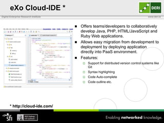 eXo Cloud-IDE *
Digital Enterprise Research Institute                                                       www.deri.ie



                                         Offers teams/developers to collaboratively
                                          develop Java, PHP, HTML/JavaScript and
                                          Ruby Web applications.
                                         Allows easy migration from development to
                                          deployment by deploying application
                                          directly into PaaS environment.
                                         Features:
                                               Support for distributed version control systems like
                                                Git
                                               Syntax highlighting
                                               Code Auto-complete
                                               Code outline etc.




       * http://cloud-ide.com/
 