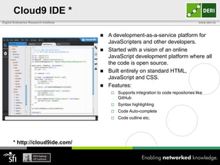 Cloud9 IDE *
Digital Enterprise Research Institute                                                       www.deri.ie



                                         A development-as-a-service platform for
                                          JavaScripters and other developers.
                                         Started with a vision of an online
                                          JavaScript development platform where all
                                          the code is open source.
                                         Built entirely on standard HTML,
                                          JavaScript and CSS.
                                         Features:
                                               Supports integration to code repositories like
                                                GitHub
                                               Syntax highlighting
                                               Code Auto-complete
                                               Code outline etc.




       * http://cloud9ide.com/
 