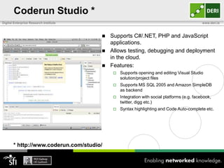 Coderun Studio *
Digital Enterprise Research Institute                                                       www.deri.ie



                                         Supports C#/.NET, PHP and JavaScript
                                          applications.
                                         Allows testing, debugging and deployment
                                          in the cloud.
                                         Features:
                                               Supports opening and editing Visual Studio
                                                solution/project files
                                               Supports MS SQL 2005 and Amazon SimpleDB
                                                as backend
                                               Integration with social platforms (e.g. facebook,
                                                twitter, digg etc.)
                                               Syntax highlighting and Code Auto-complete etc.




       * http://www.coderun.com/studio/
 