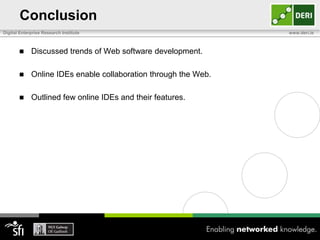 Conclusion
Digital Enterprise Research Institute                            www.deri.ie



            Discussed trends of Web software development.

            Online IDEs enable collaboration through the Web.

            Outlined few online IDEs and their features.
 