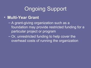Ongoing Support
• Multi-Year Grant
– A grant-giving organization such as a
foundation may provide restricted funding for a
particular project or program
– Or, unrestricted funding to help cover the
overhead costs of running the organization
 