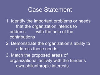Case Statement
1. Identify the important problems or needs
that the organization intends to
address with the help of the
contributions
2. Demonstrate the organization’s ability to
address these needs.
3. Match the proposed areas of
organizational activity with the funder’s
own philanthropic interests.
 