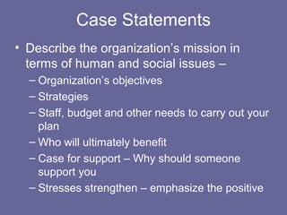 Case Statements
• Describe the organization’s mission in
terms of human and social issues –
– Organization’s objectives
– Strategies
– Staff, budget and other needs to carry out your
plan
– Who will ultimately benefit
– Case for support – Why should someone
support you
– Stresses strengthen – emphasize the positive
 