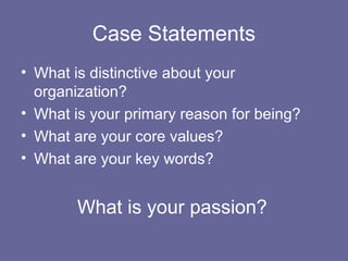 Case Statements
• What is distinctive about your
organization?
• What is your primary reason for being?
• What are your core values?
• What are your key words?
What is your passion?
 