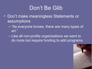 Don’t Be Glib
• Don’t make meaningless Statements or
assumptions
– “As everyone knows, there are many types of
art.”
– Like all non-profits organizations we want to
do more but require funding to add programs.
 