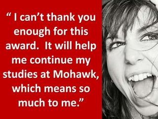 “ I can’t thank you enough for this award.  It will help me continue my studies at Mohawk, which means so much to me.”