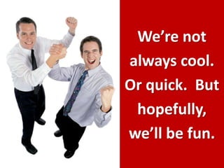 We’re not always cool.  Or quick.  But hopefully, we’ll be fun.