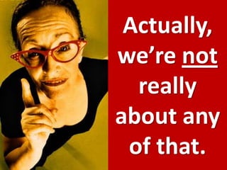 Actually, we’re not really about any of that.