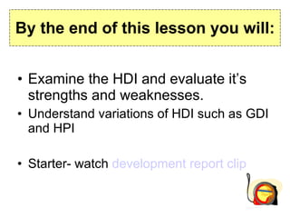 By the end of this lesson you will: Examine the HDI and evaluate it’s strengths and weaknesses. Understand variations of HDI such as GDI and HPI Starter- watch  development report clip 