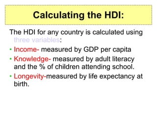 Calculating the HDI: The HDI for any country is calculated using  three variables : Income-  measured by GDP per capita Knowledge-  measured by adult literacy and the % of children attending school. Longevity- measured by life expectancy at birth. 