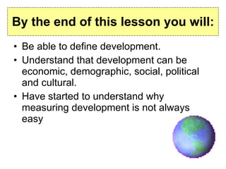 By the end of this lesson you will: Be able to define development. Understand that development can be economic, demographic, social, political and cultural. Have started to understand why measuring development is not always easy 