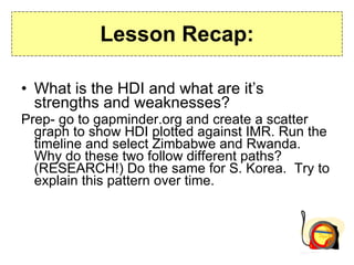 Lesson Recap: What is the HDI and what are it’s strengths and weaknesses? Prep- go to gapminder.org and create a scatter graph to show HDI plotted against IMR. Run the timeline and select Zimbabwe and Rwanda.  Why do these two follow different paths? (RESEARCH!) Do the same for S. Korea.  Try to explain this pattern over time. 