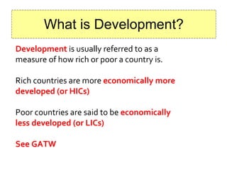 What is Development? Development   is usually referred to as a measure of how rich or poor a country is. Rich countries are more  economically more developed (or HICs) Poor countries are said to be   economically less developed (or LICs) See GATW 