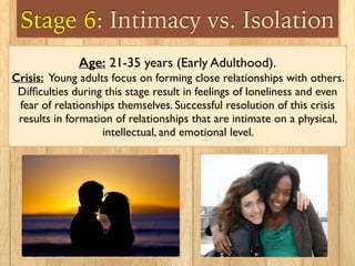 Stage 6: Intimacy vs. Isolation
Age: 21-35 years (Early Adulthood).
Crisis: Young adults focus on forming close relationships with others.
Difﬁculties during this stage result in feelings of loneliness and even
fear of relationships themselves. Successful resolution of this crisis
results in formation of relationships that are intimate on a physical,
intellectual, and emotional level.
 