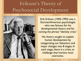 Erikson’s Theory of
Psychosocial Development
Erik Erikson (1902-1994) was a
German/American psychologist
who was famous for his
developmental theory and for
coining the phrase “identity crisis.”
His theory sought to explain
human development by
categorizing our behaviors and
major changes into 8 stages. In
each stage, there is a crisis, or
challenge that humans must
overcome.
 