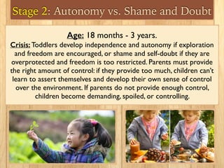 Stage 2: Autonomy vs. Shame and Doubt
Age: 18 months - 3 years.
Crisis: Toddlers develop independence and autonomy if exploration
and freedom are encouraged, or shame and self-doubt if they are
overprotected and freedom is too restricted. Parents must provide
the right amount of control: if they provide too much, children can’t
learn to assert themselves and develop their own sense of control
over the environment. If parents do not provide enough control,
children become demanding, spoiled, or controlling.
 