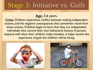 Stage 3: Initiative vs. Guilt
Age: 3-6 years.
Crisis: Children experience conﬂict between making independent
actions, and the negative consequences that sometimes result from
those actions. Children begin to learn that they are independent
individuals who control their own behavioral choices. If parents
respond well when their children make mistakes, it helps resolve the
experience of guilt the children will be facing.
 