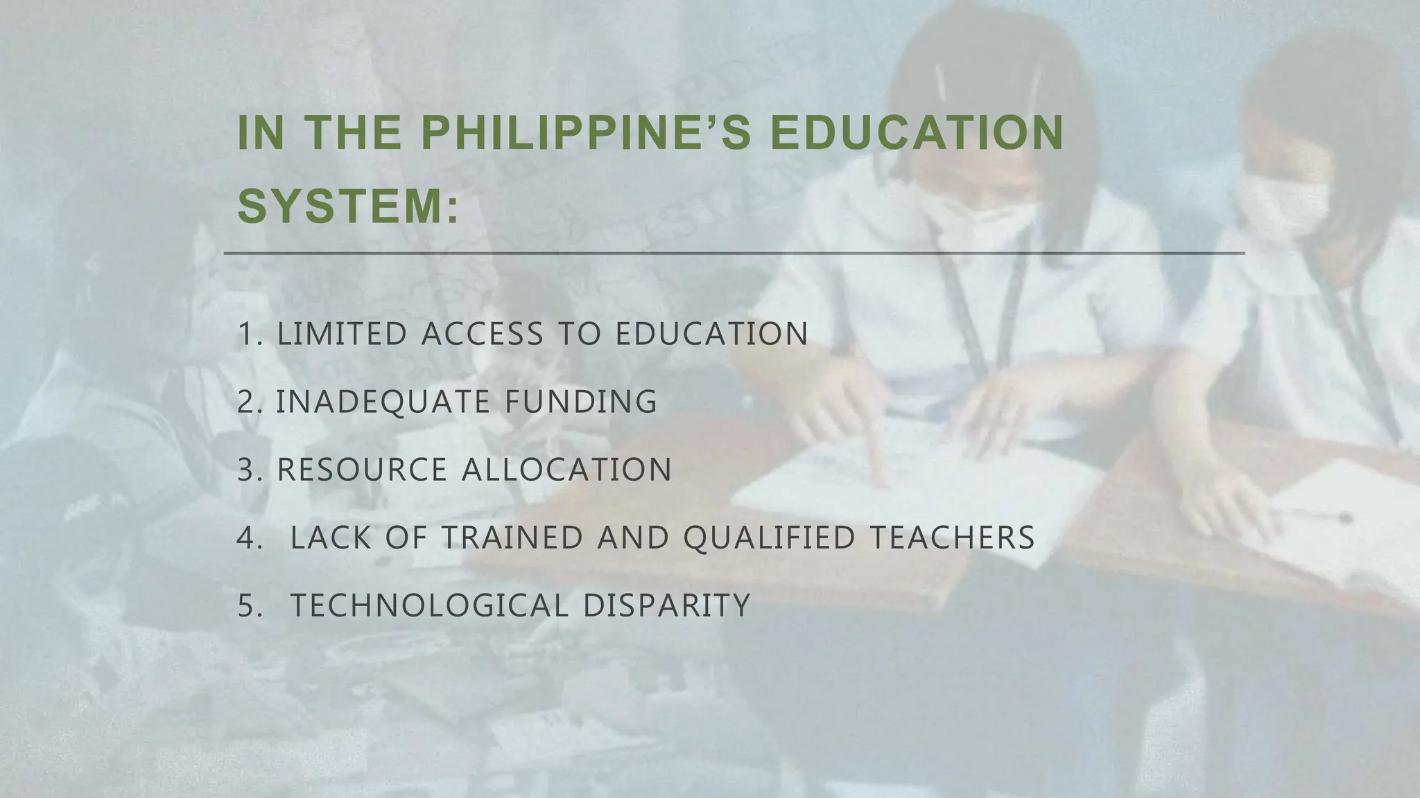 IN THE PHILIPPINE’S EDUCATION
SYSTEM:
1. LIMITED ACCESS TO EDUCATION
2. INADEQUATE FUNDING
3. RESOURCE ALLOCATION
4. LACK OF TRAINED AND QUALIFIED TEACHERS
5. TECHNOLOGICAL DISPARITY
 