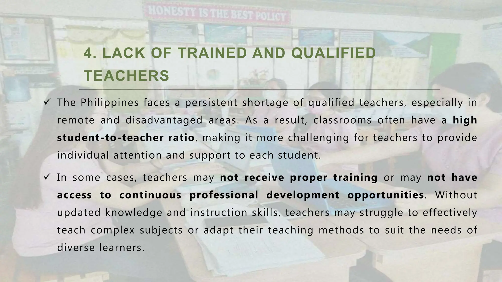4. LACK OF TRAINED AND QUALIFIED
TEACHERS
 The Philippines faces a persistent shortage of qualified teachers, especially in
remote and disadvantaged areas. As a result, classrooms often have a high
student-to-teacher ratio, making it more challenging for teachers to provide
individual attention and support to each student.
 In some cases, teachers may not receive proper training or may not have
access to continuous professional development opportunities. Without
updated knowledge and instruction skills, teachers may struggle to effectively
teach complex subjects or adapt their teaching methods to suit the needs of
diverse learners.
 