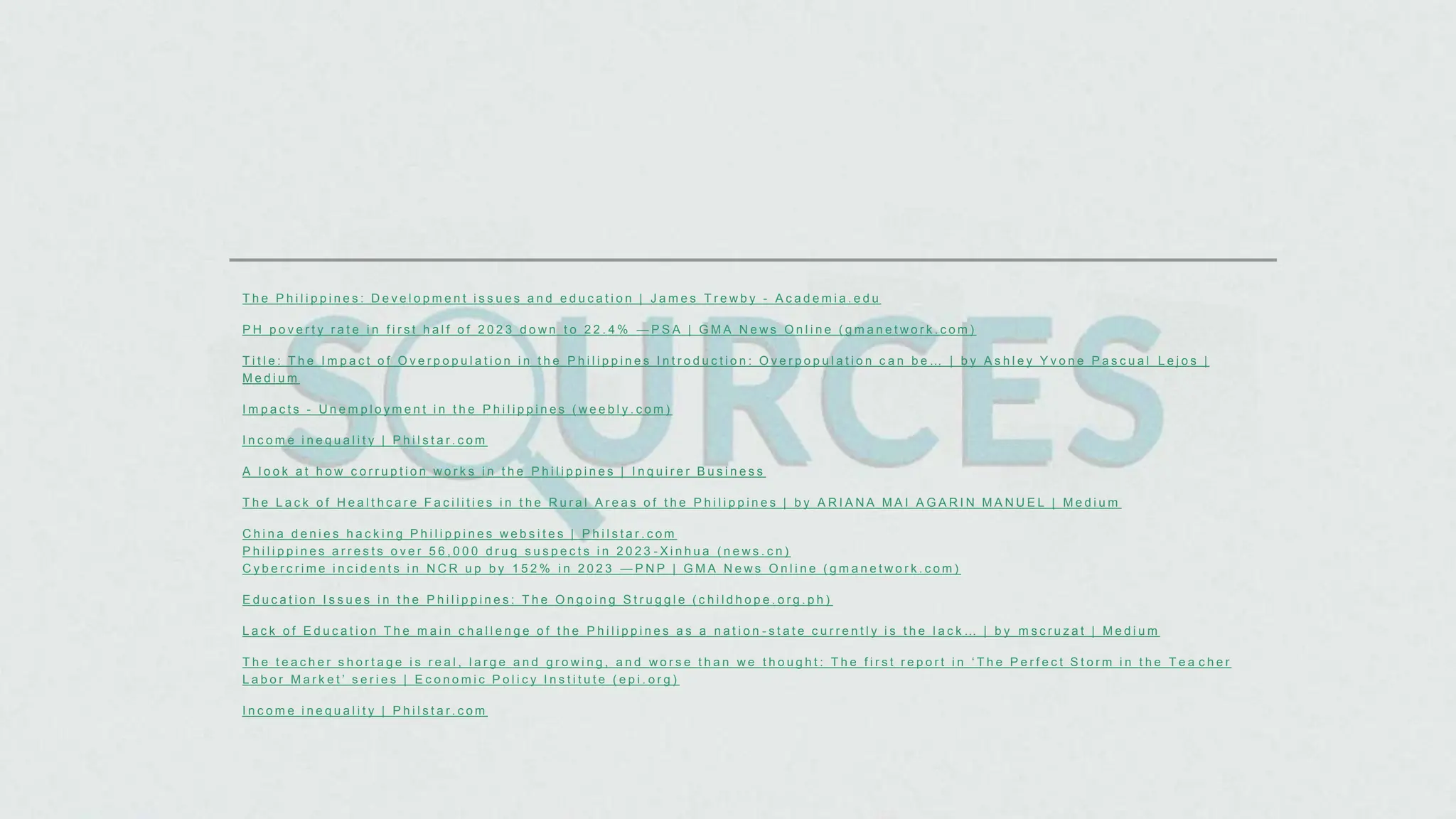 T h e P h i l i p p i n e s : D e v e l o p m e n t i s s u e s a n d e d u c a t i o n | J a m e s T r e w b y - A c a d e m i a . e d u
P H p o v e r t y r a t e i n f i r s t h a l f o f 2 0 2 3 d o w n t o 2 2 . 4 % — P S A | G M A N e w s O n l i n e ( g m a n e t w o r k . c o m )
T i t l e : T h e I m p a c t o f O v e r p o p u l a t i o n i n t h e P h i l i p p i n e s I n t r o d u c t i o n : O v e r p o p u l a t i o n c a n b e … | b y A s h l e y Y v o n e P a s c u a l L e j o s |
M e d i u m
I m p a c t s - U n e m p l o y m e n t i n t h e P h i l i p p i n e s ( w e e b l y . c o m )
I n c o m e i n e q u a l i t y | P h i l s t a r . c o m
A l o o k a t h o w c o r r u p t i o n w o r k s i n t h e P h i l i p p i n e s | I n q u i r e r B u s i n e s s
T h e L a c k o f H e a l t h c a r e F a c i l i t i e s i n t h e R u r a l A r e a s o f t h e P h i l i p p i n e s | b y A R I A N A M A I A G A R I N M A N U E L | M e d i u m
C h i n a d e n i e s h a c k i n g P h i l i p p i n e s w e b s i t e s | P h i l s t a r . c o m
P h i l i p p i n e s a r r e s t s o v e r 5 6 , 0 0 0 d r u g s u s p e c t s i n 2 0 2 3 - X i n h u a ( n e w s . c n )
C y b e r c r i m e i n c i d e n t s i n N C R u p b y 1 5 2 % i n 2 0 2 3 — P N P | G M A N e w s O n l i n e ( g m a n e t w o r k . c o m )
E d u c a t i o n I s s u e s i n t h e P h i l i p p i n e s : T h e O n g o i n g S t r u g g l e ( c h i l d h o p e . o r g . p h )
L a c k o f E d u c a t i o n T h e m a i n c h a l l e n g e o f t h e P h i l i p p i n e s a s a n a t i o n - s t a t e c u r r e n t l y i s t h e l a c k … | b y m s c r u z a t | M e d i u m
T h e t e a c h e r s h o r t a g e i s r e a l , l a r g e a n d g r o w i n g , a n d w o r s e t h a n w e t h o u g h t : T h e f i r s t r e p o r t i n ‘ T h e P e r f e c t S t o r m i n t h e T e a c h e r
L a b o r M a r k e t ’ s e r i e s | E c o n o m i c P o l i c y I n s t i t u t e ( e p i . o r g )
I n c o m e i n e q u a l i t y | P h i l s t a r . c o m
 