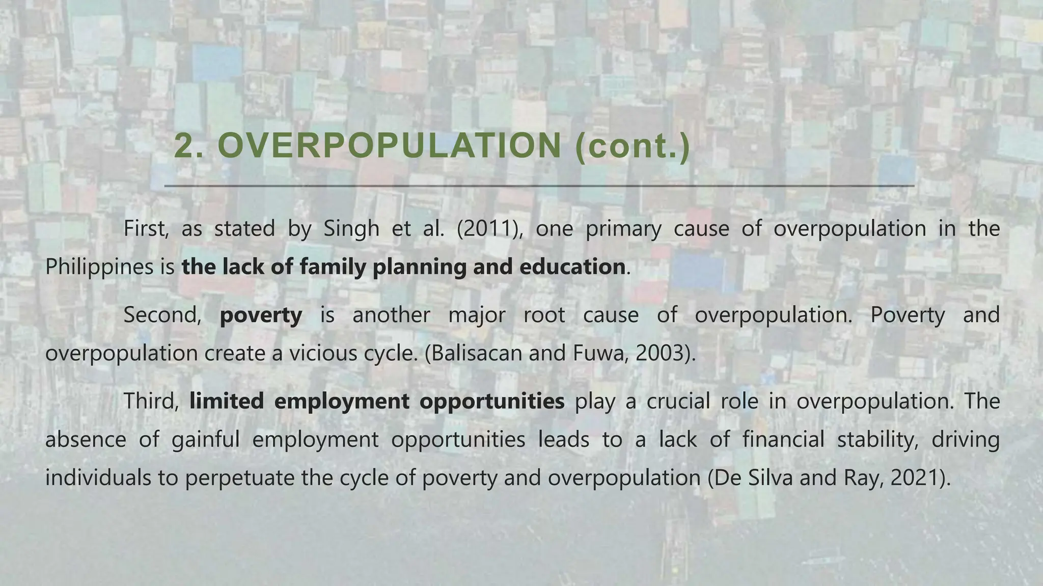2. OVERPOPULATION (cont.)
First, as stated by Singh et al. (2011), one primary cause of overpopulation in the
Philippines is the lack of family planning and education.
Second, poverty is another major root cause of overpopulation. Poverty and
overpopulation create a vicious cycle. (Balisacan and Fuwa, 2003).
Third, limited employment opportunities play a crucial role in overpopulation. The
absence of gainful employment opportunities leads to a lack of financial stability, driving
individuals to perpetuate the cycle of poverty and overpopulation (De Silva and Ray, 2021).
 