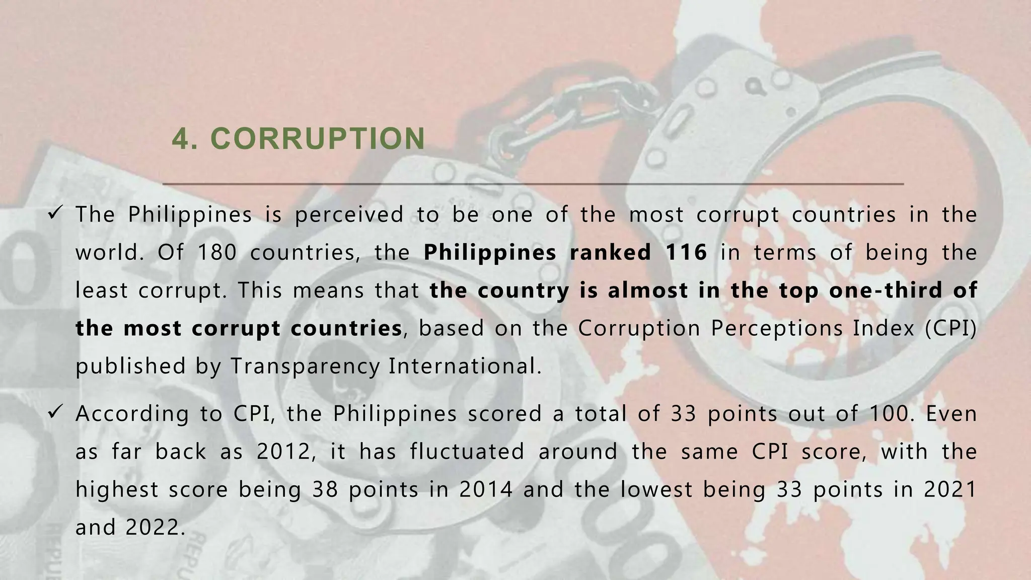 4. CORRUPTION
 The Philippines is perceived to be one of the most corrupt countries in the
world. Of 180 countries, the Philippines ranked 116 in terms of being the
least corrupt. This means that the country is almost in the top one-third of
the most corrupt countries, based on the Corruption Perceptions Index (CPI)
published by Transparency International.
 According to CPI, the Philippines scored a total of 33 points out of 100. Even
as far back as 2012, it has fluctuated around the same CPI score, with the
highest score being 38 points in 2014 and the lowest being 33 points in 2021
and 2022.
 