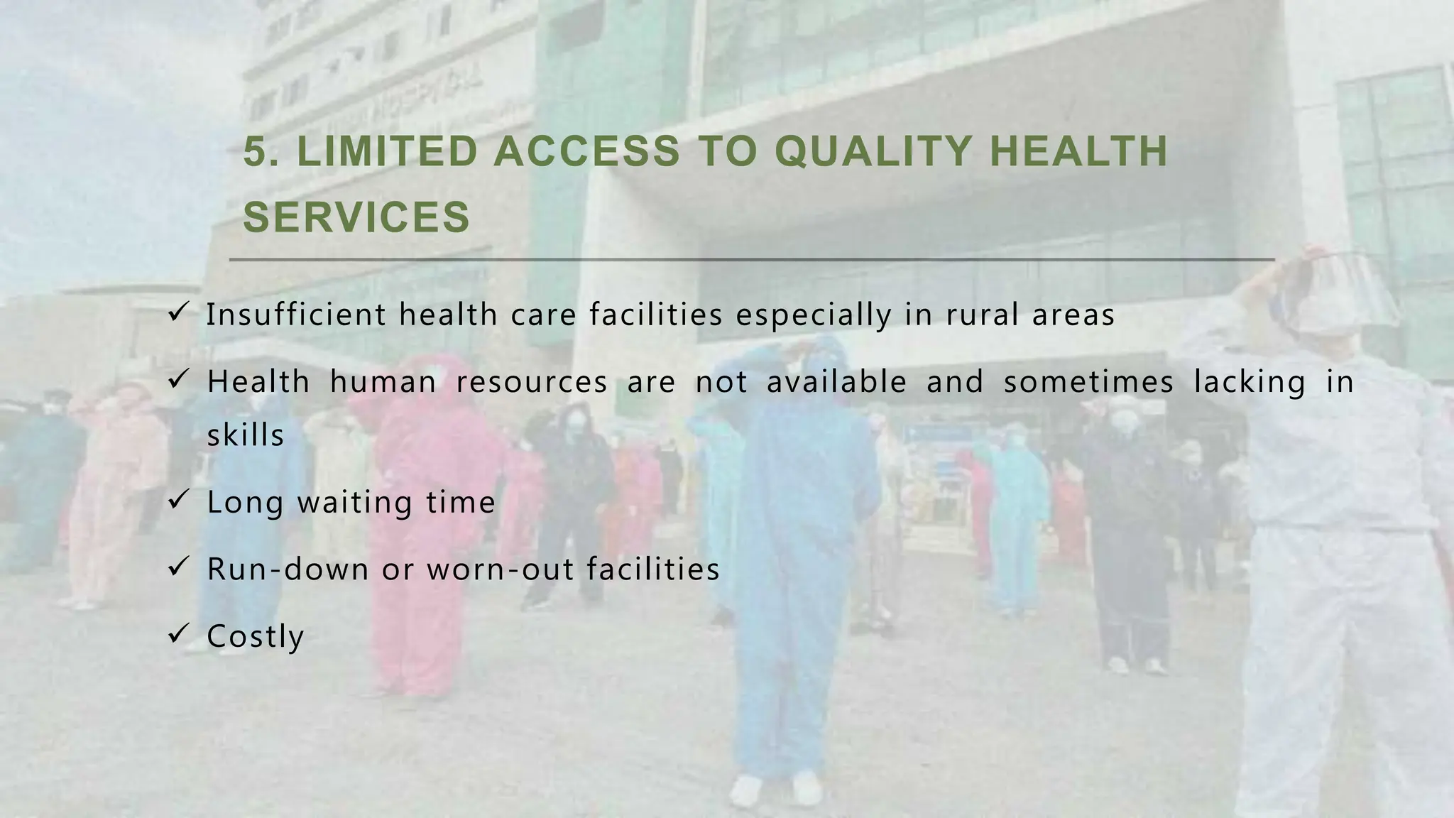 5. LIMITED ACCESS TO QUALITY HEALTH
SERVICES
 Insufficient health care facilities especially in rural areas
 Health human resources are not available and sometimes lacking in
skills
 Long waiting time
 Run-down or worn-out facilities
 Costly
 
