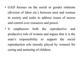• GAD focuses on the social or gender relations
(division of labor etc.) between men and women
in society and seeks to address issues of access
and control over resources and power.
• It emphasizes both the reproductive and
productive role of women and argues that it is the
state’s responsibility to support the social
reproduction role (mostly played by women) for
caring and nurturing of children.
 